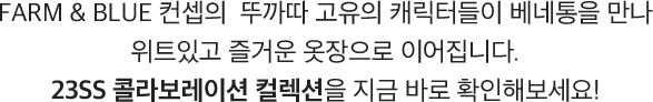 FARM & BLUE 컨셉의 뚜까따 고유의 캐릭터들이 
                            베네통을 만나 위트있고 즐거운 옷장으로 이어집니다. 23SS 콜라보레이션 컬렉션을 지금 바로 확인해보세요.