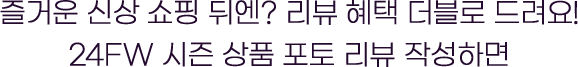 즐거운 신상 쇼핑 뒤엔? 리뷰 혜택 더블로 드려요! 24fw 시즌 상품 포토 리뷰 작성하면