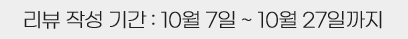 리뷰 작성기간 : 10월 7일 부터 10월 27일까지