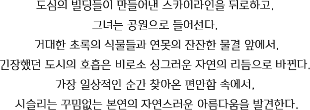 도심의 빌딩들이 만들어낸 스카이라인을 뒤로하고,그녀는 공원으로 들어선다. 거대한 초록의 식물들과 연못의 잔잔한 물결 앞에서 긴장했던 도시의 호흡은 비로소 싱그러운 자연의 리듬으로 바뀐다. 가장 일상적인 순간 찾아온 편안함 속에서,시슬리는 꾸밈없는 본연의 자연스러운 아름다움을 발견한다
